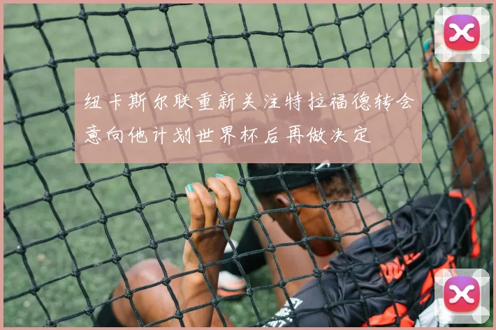 纽卡斯尔联重新关注特拉福德转会意向他计划世界杯后再做决定