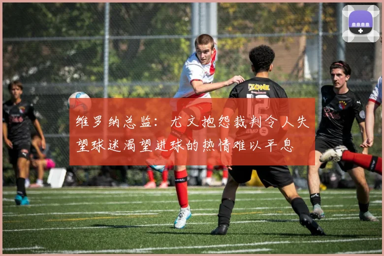 维罗纳总监：尤文抱怨裁判令人失望球迷渴望进球的热情难以平息