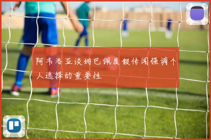 阿韦洛亚谈姆巴佩度假传闻强调个人选择的重要性