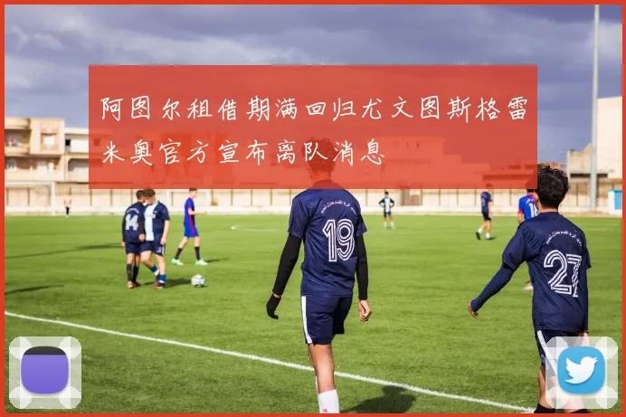 阿图尔租借期满回归尤文图斯格雷米奥官方宣布离队消息