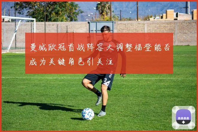 曼城欧冠首战阵容大调整福登能否成为关键角色引关注