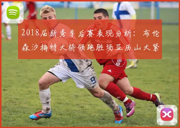 2018届新秀季后赛表现分析：布伦森沙梅特大桥领跑胜场亚历山大紧随其后