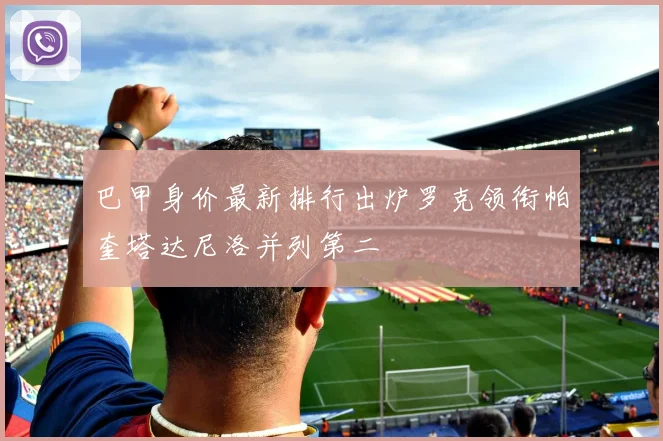 巴甲身价最新排行出炉罗克领衔帕奎塔达尼洛并列第二