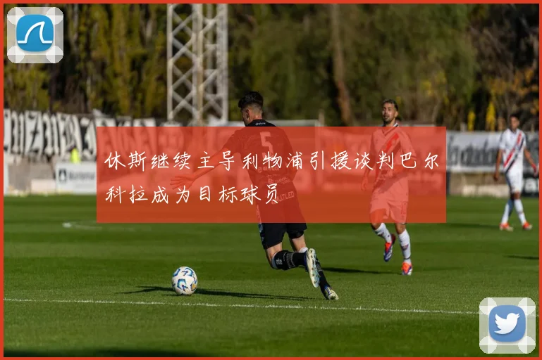 休斯继续主导利物浦引援谈判巴尔科拉成为目标球员