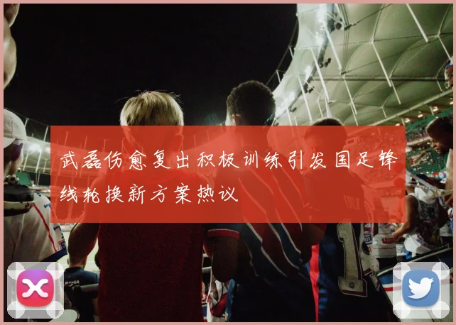 武磊伤愈复出积极训练引发国足锋线轮换新方案热议