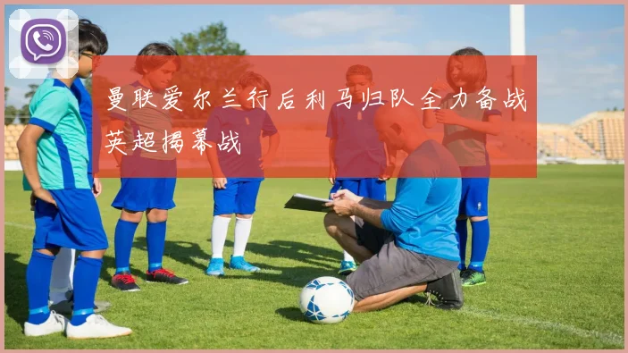 曼联爱尔兰行后利马归队全力备战英超揭幕战