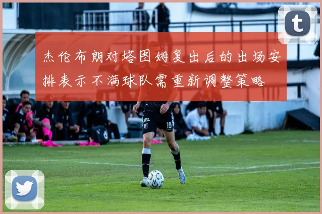 杰伦布朗对塔图姆复出后的出场安排表示不满球队需重新调整策略