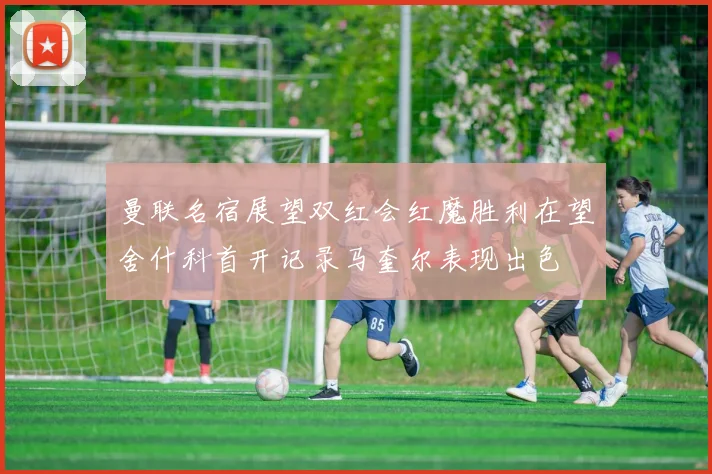 曼联名宿展望双红会红魔胜利在望舍什科首开记录马奎尔表现出色