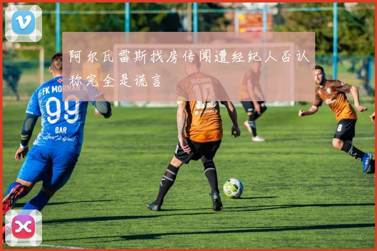 阿尔瓦雷斯找房传闻遭经纪人否认称完全是谎言
