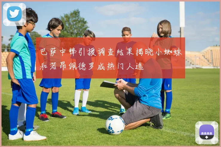 巴萨中锋引援调查结果揭晓小蜘蛛和若昂佩德罗成热门人选