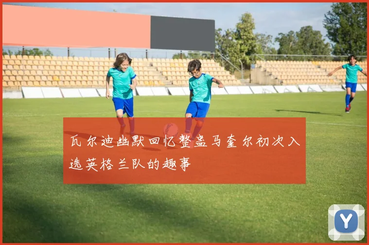 瓦尔迪幽默回忆整蛊马奎尔初次入选英格兰队的趣事