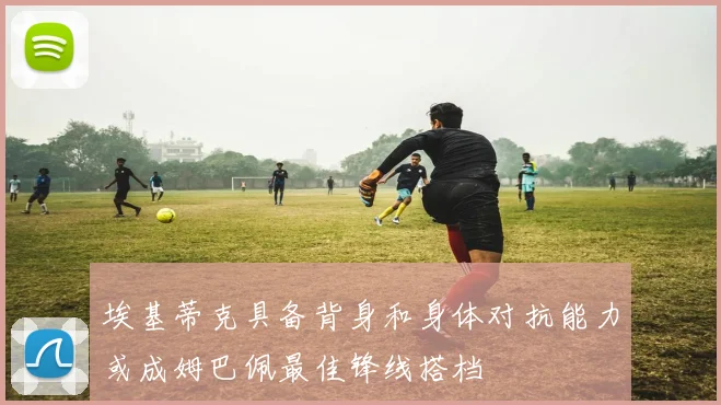 埃基蒂克具备背身和身体对抗能力或成姆巴佩最佳锋线搭档