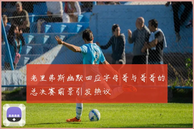 老里弗斯幽默回应字母哥与哥哥的总决赛前景引发热议