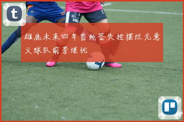 雄鹿未来四年首轮签失控摆烂无意义球队前景堪忧