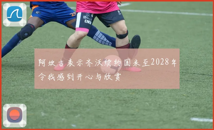 阿坎吉表示齐沃续约国米至2028年令我感到开心与欣赏