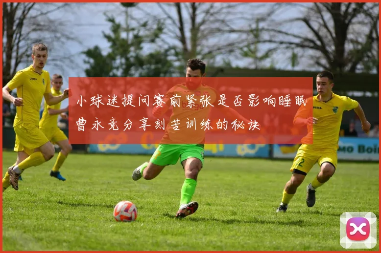 小球迷提问赛前紧张是否影响睡眠曹永竞分享刻苦训练的秘诀