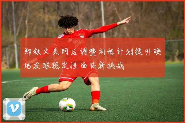 郑钦文美网后调整训练计划提升硬地发球稳定性面临新挑战