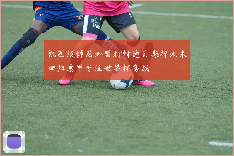 凯西谈博尼加盟科特迪瓦期待未来回归意甲专注世界杯备战