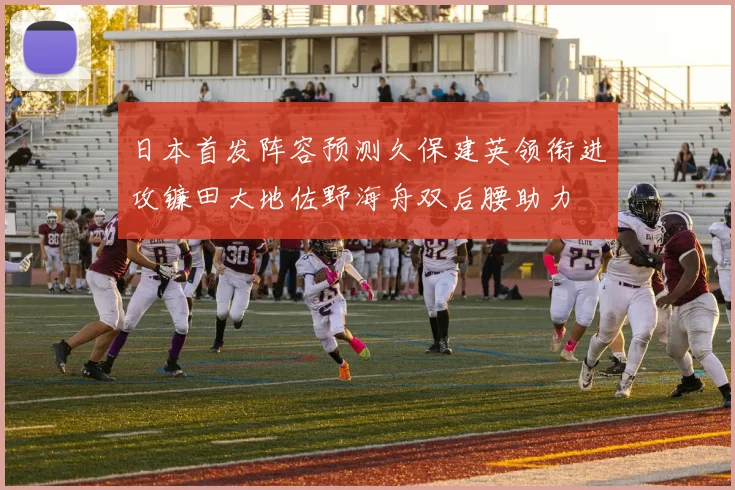 日本首发阵容预测久保建英领衔进攻镰田大地佐野海舟双后腰助力