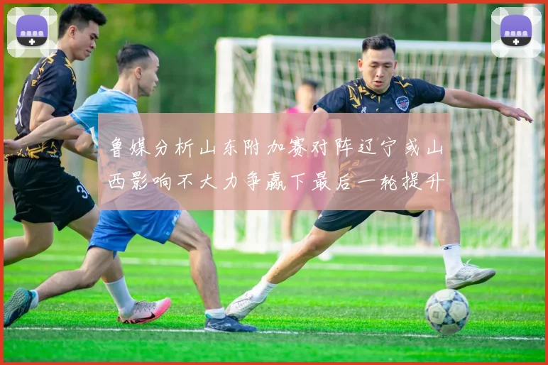 鲁媒分析山东附加赛对阵辽宁或山西影响不大力争赢下最后一轮提升士气
