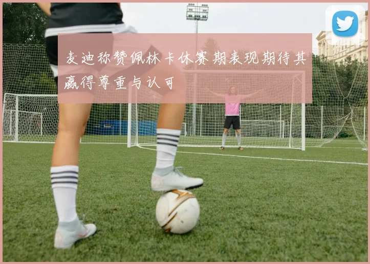 麦迪称赞佩林卡休赛期表现期待其赢得尊重与认可