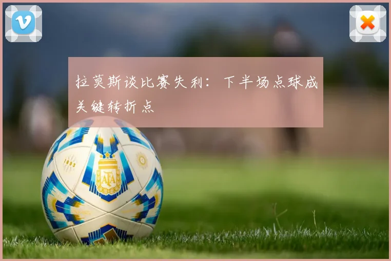 拉莫斯谈比赛失利：下半场点球成关键转折点