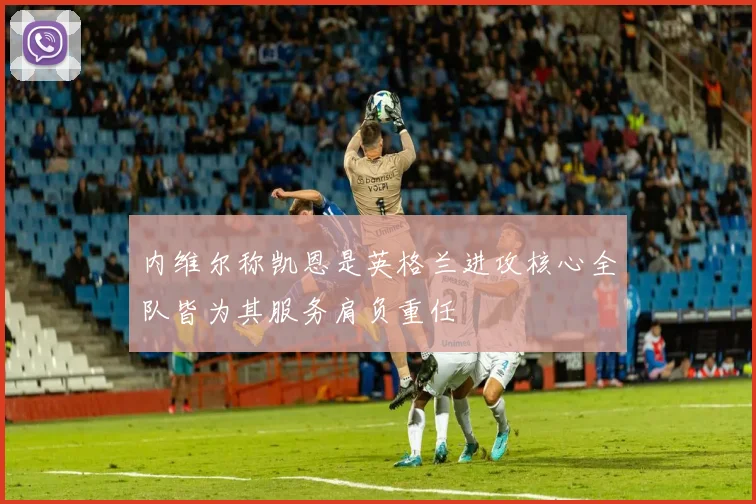 内维尔称凯恩是英格兰进攻核心全队皆为其服务肩负重任
