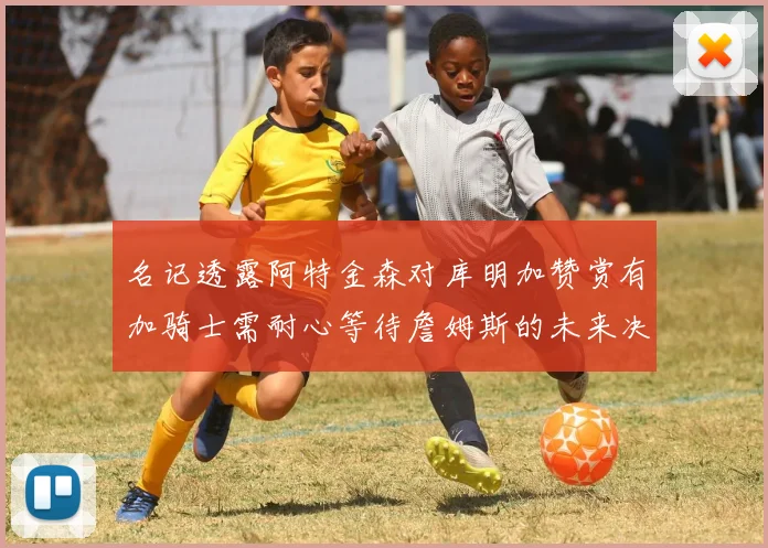 名记透露阿特金森对库明加赞赏有加骑士需耐心等待詹姆斯的未来决定