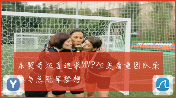 东契奇坦言追求MVP但更看重团队荣誉与总冠军梦想