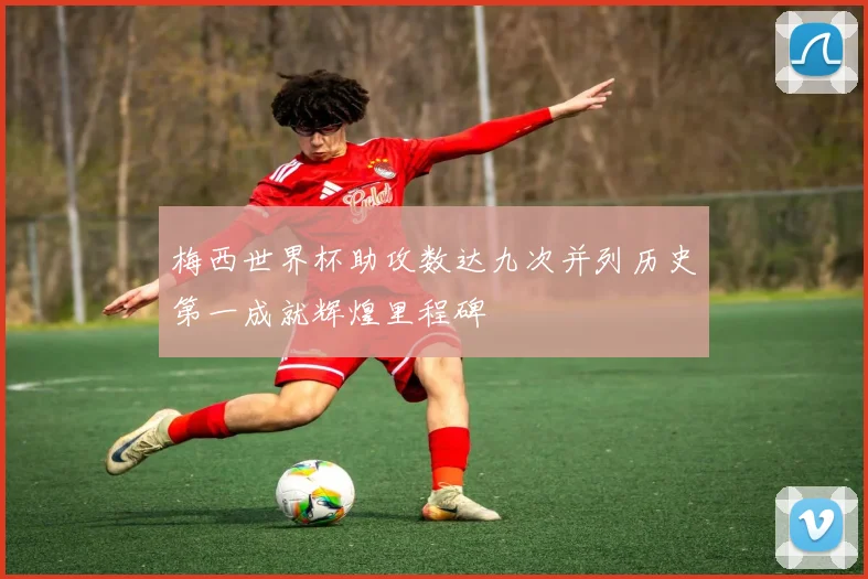 梅西世界杯助攻数达九次并列历史第一成就辉煌里程碑