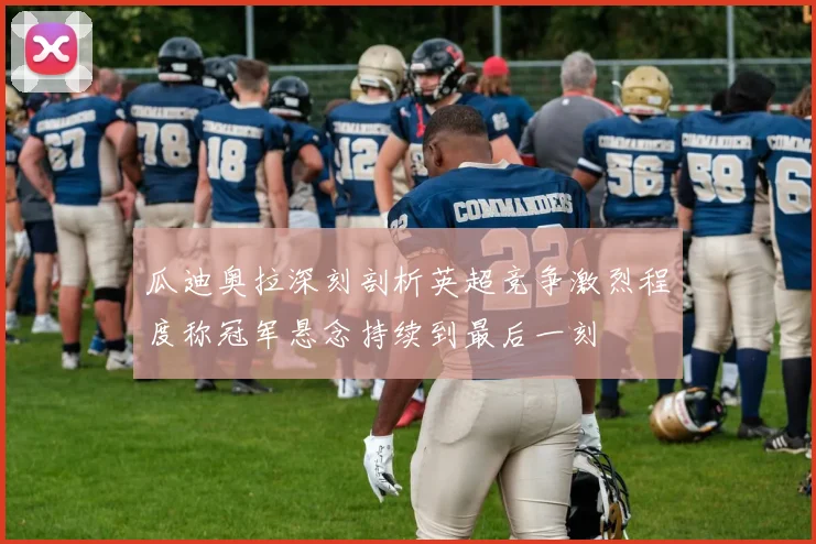 瓜迪奥拉深刻剖析英超竞争激烈程度称冠军悬念持续到最后一刻