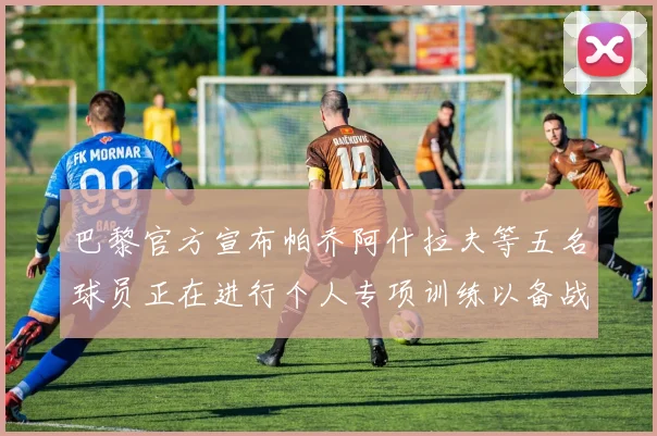 巴黎官方宣布帕乔阿什拉夫等五名球员正在进行个人专项训练以备战新赛季