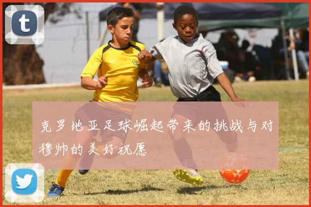 克罗地亚足球崛起带来的挑战与对穆帅的美好祝愿