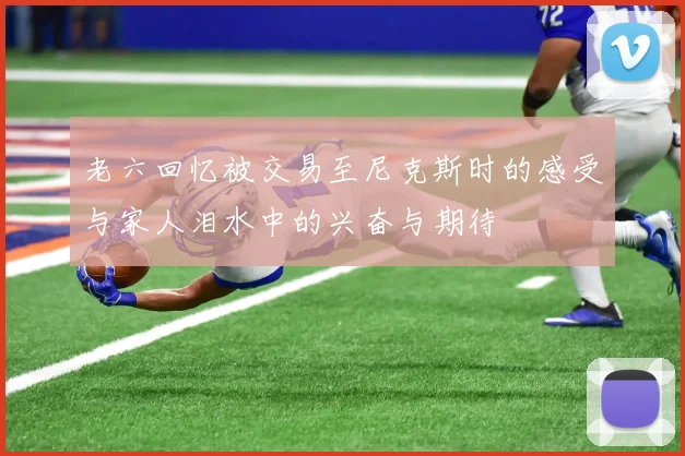 老六回忆被交易至尼克斯时的感受与家人泪水中的兴奋与期待