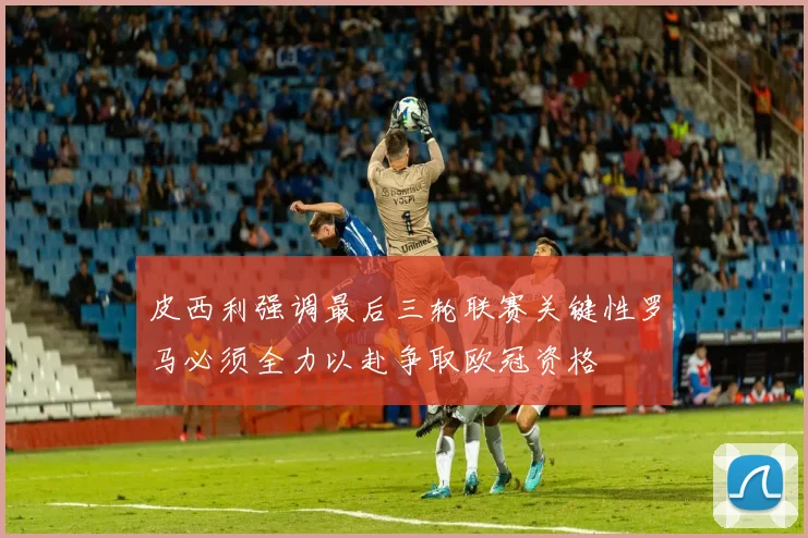 皮西利强调最后三轮联赛关键性罗马必须全力以赴争取欧冠资格