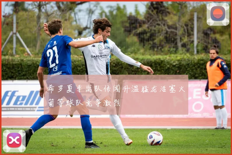 希罗夏季离队传闻升温猛龙活塞火箭等球队竞争激烈