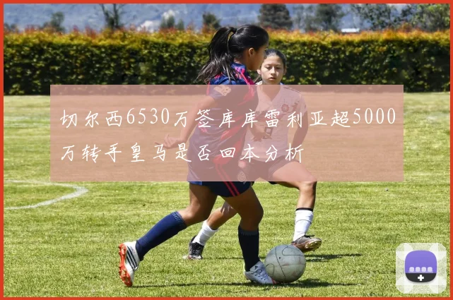 切尔西6530万签库库雷利亚超5000万转手皇马是否回本分析